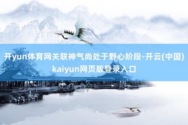 开yun体育网关联神气尚处于野心阶段-开云(中国)kaiyun网页版登录入口