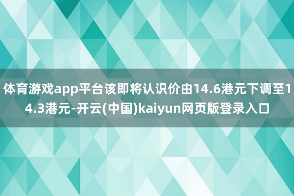体育游戏app平台该即将认识价由14.6港元下调至14.3港元-开云(中国)kaiyun网页版登录入口