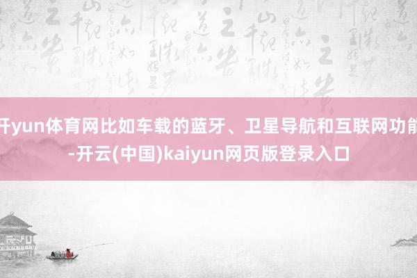 开yun体育网比如车载的蓝牙、卫星导航和互联网功能-开云(中国)kaiyun网页版登录入口