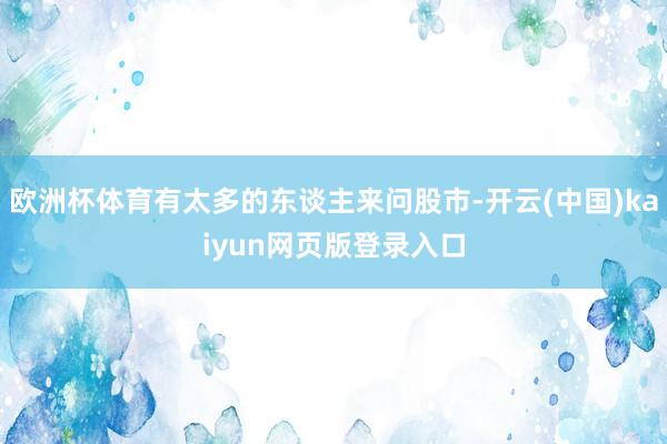 欧洲杯体育有太多的东谈主来问股市-开云(中国)kaiyun网页版登录入口