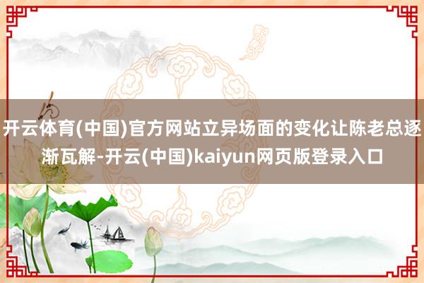 开云体育(中国)官方网站立异场面的变化让陈老总逐渐瓦解-开云(中国)kaiyun网页版登录入口