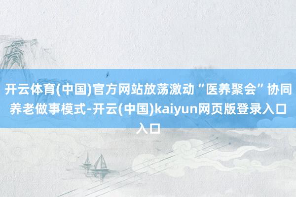 开云体育(中国)官方网站放荡激动“医养聚会”协同养老做事模式-开云(中国)kaiyun网页版登录入口