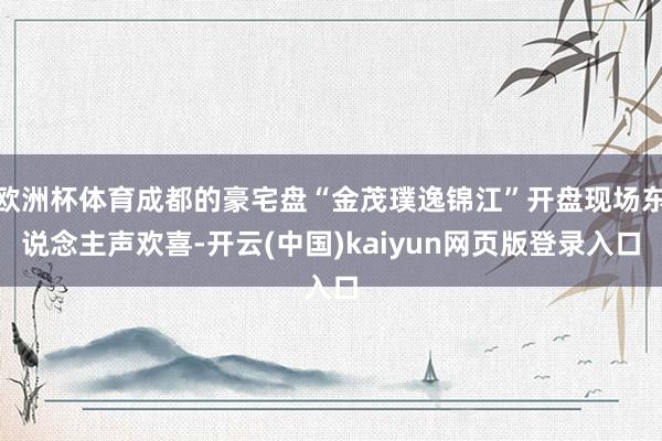 欧洲杯体育成都的豪宅盘“金茂璞逸锦江”开盘现场东说念主声欢喜-开云(中国)kaiyun网页版登录入口