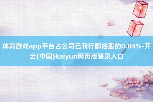 体育游戏app平台占公司已刊行鄙俗股的0.84%-开云(中国)kaiyun网页版登录入口