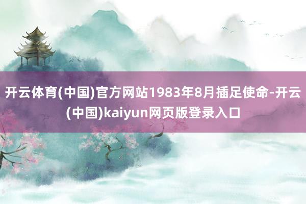 开云体育(中国)官方网站1983年8月插足使命-开云(中国)kaiyun网页版登录入口