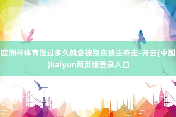 欧洲杯体育没过多久就会被别东谈主夺走-开云(中国)kaiyun网页版登录入口