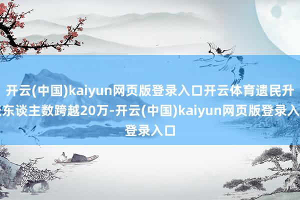 开云(中国)kaiyun网页版登录入口开云体育遗民升天东谈主数跨越20万-开云(中国)kaiyun网页版登录入口