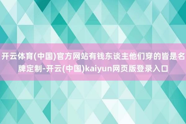 开云体育(中国)官方网站有钱东谈主他们穿的皆是名牌定制-开云(中国)kaiyun网页版登录入口