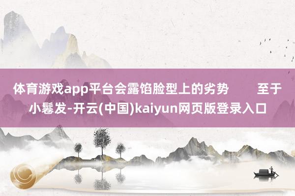 体育游戏app平台会露馅脸型上的劣势        至于小鬈发-开云(中国)kaiyun网页版登录入口