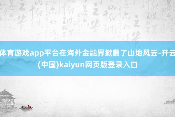 体育游戏app平台在海外金融界掀翻了山地风云-开云(中国)kaiyun网页版登录入口