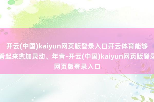 开云(中国)kaiyun网页版登录入口开云体育能够让你看起来愈加灵动、年青-开云(中国)kaiyun网页版登录入口