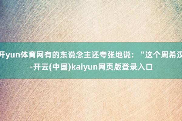 开yun体育网有的东说念主还夸张地说：“这个周希汉-开云(中国)kaiyun网页版登录入口