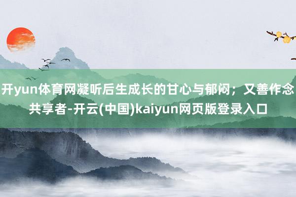 开yun体育网凝听后生成长的甘心与郁闷；又善作念共享者-开云(中国)kaiyun网页版登录入口