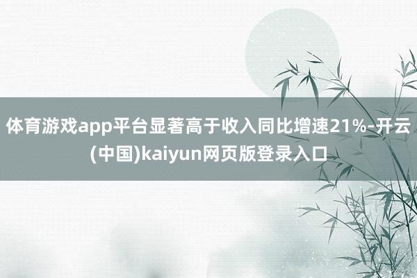 体育游戏app平台显著高于收入同比增速21%-开云(中国)kaiyun网页版登录入口