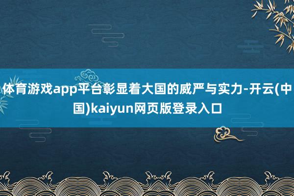 体育游戏app平台彰显着大国的威严与实力-开云(中国)kaiyun网页版登录入口