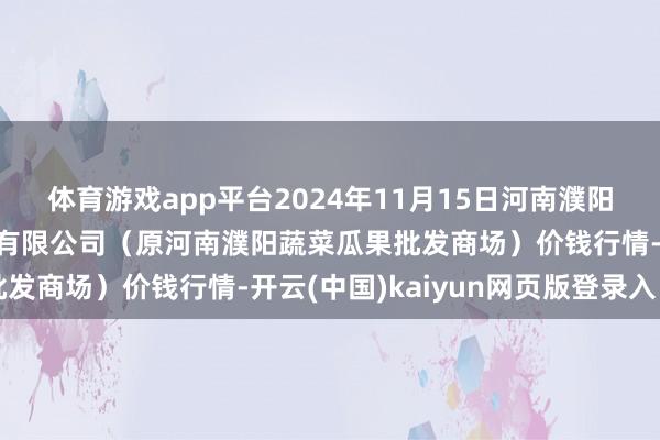 体育游戏app平台2024年11月15日河南濮阳宏进农副居品批发商场有限公司(原河南濮阳蔬菜瓜果批发商场)价钱行情-开云(中国)kaiyun网页版登录入口
