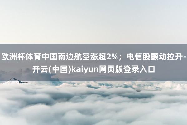 欧洲杯体育中国南边航空涨超2%；电信股颤动拉升-开云(中国)kaiyun网页版登录入口