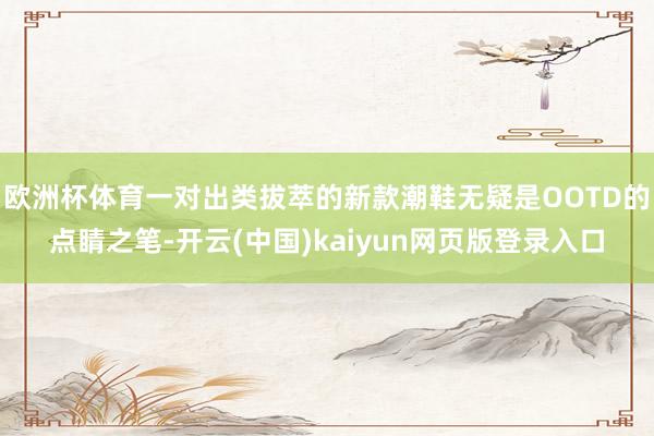 欧洲杯体育一对出类拔萃的新款潮鞋无疑是OOTD的点睛之笔-开云(中国)kaiyun网页版登录入口