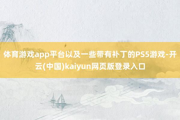 体育游戏app平台以及一些带有补丁的PS5游戏-开云(中国)kaiyun网页版登录入口