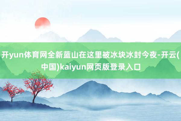 开yun体育网全新蓝山在这里被冰块冰封今夜-开云(中国)kaiyun网页版登录入口