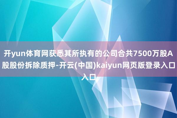 开yun体育网获悉其所执有的公司合共7500万股A股股份拆除质押-开云(中国)kaiyun网页版登录入口