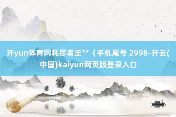 开yun体育网耗尽者王**（手机尾号 2998-开云(中国)kaiyun网页版登录入口