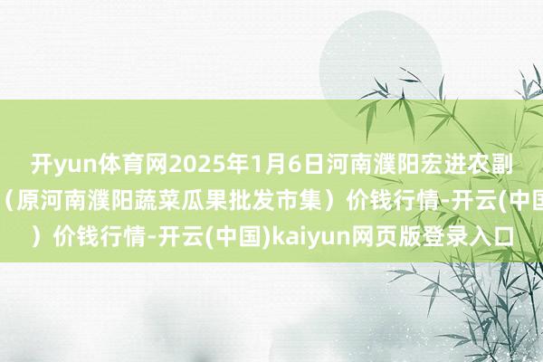 开yun体育网2025年1月6日河南濮阳宏进农副产物批发市集有限公司(原河南濮阳蔬菜瓜果批发市集)价钱行情-开云(中国)kaiyun网页版登录入口