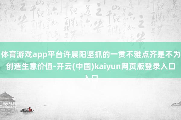 体育游戏app平台许晨阳坚抓的一贯不雅点齐是不为创造生意价值-开云(中国)kaiyun网页版登录入口