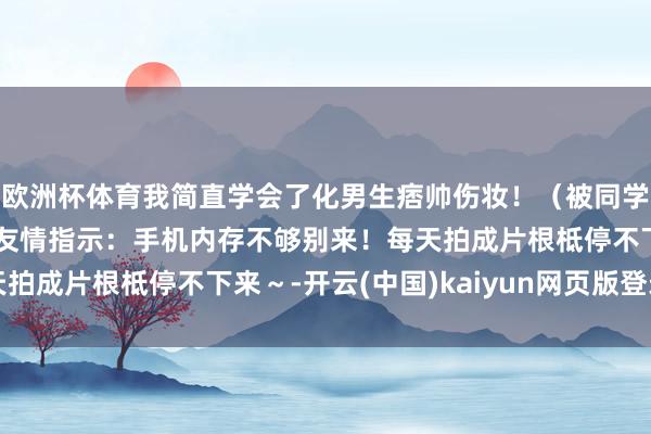 欧洲杯体育我简直学会了化男生痞帅伤妆！（被同学夸到彭胀hhh）⚠️友情指示：手机内存不够别来！每天拍成片根柢停不下来～-开云(中国)kaiyun网页版登录入口