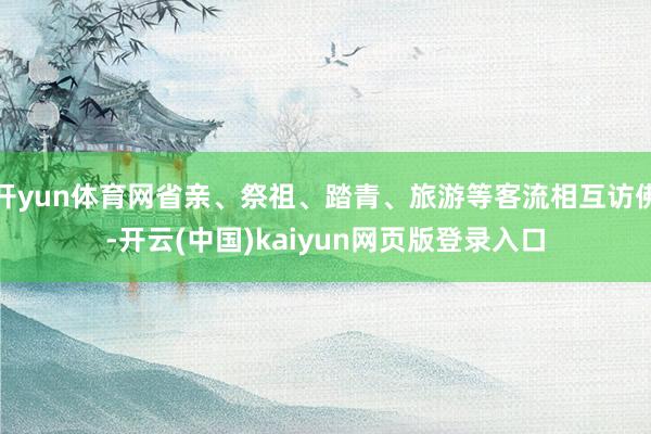 开yun体育网省亲、祭祖、踏青、旅游等客流相互访佛-开云(中国)kaiyun网页版登录入口