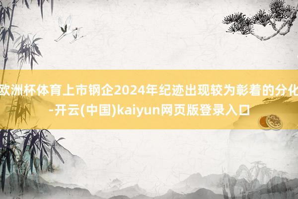 欧洲杯体育上市钢企2024年纪迹出现较为彰着的分化-开云(中国)kaiyun网页版登录入口