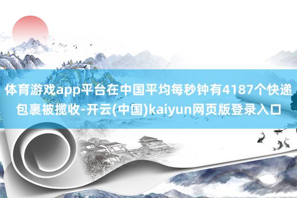 体育游戏app平台在中国平均每秒钟有4187个快递包裹被揽收-开云(中国)kaiyun网页版登录入口