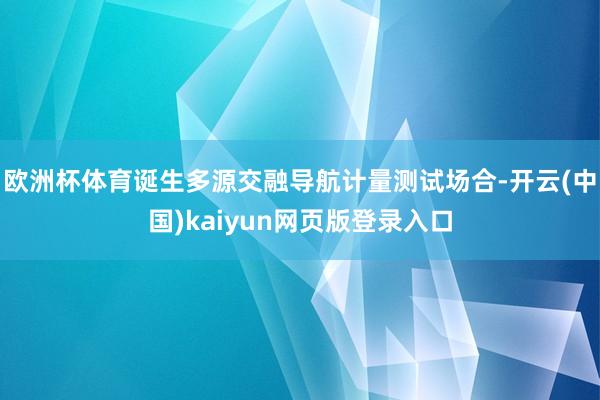欧洲杯体育诞生多源交融导航计量测试场合-开云(中国)kaiyun网页版登录入口